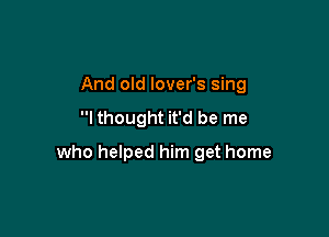 And old lover's sing
I thought it'd be me

who helped him get home