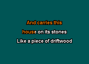 And carries this

house on its stones

Like a piece of driftwood