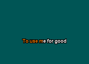 To use me for good