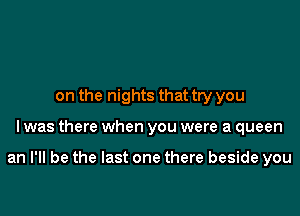 on the nights that try you

I was there when you were a queen

an I'll be the last one there beside you