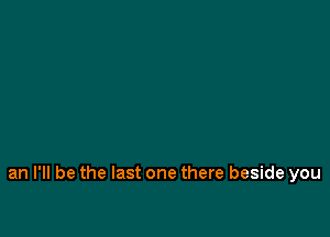 an I'll be the last one there beside you