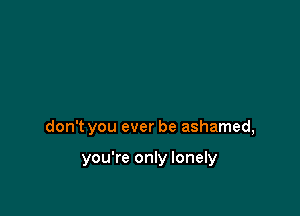 don't you ever be ashamed,

you're only lonely