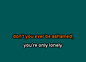 don't you ever be ashamed,

you're only lonely