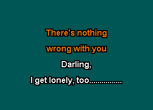 There's nothing
wrong with you

Darling,

I get lonely, too ................