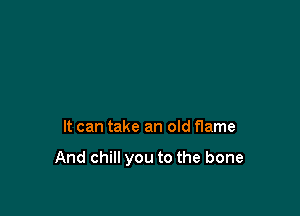 It can take an old flame

And chill you to the bone