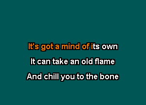 It's got a mind of its own

It can take an old flame

And chill you to the bone