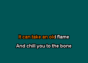 It can take an old flame

And chill you to the bone