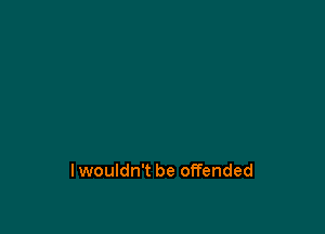 lwouldn't be offended