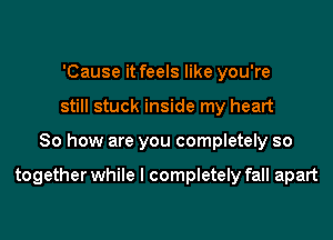 'Cause it feels like you're
still stuck inside my heart

So how are you completely so

together while I completely fall apart