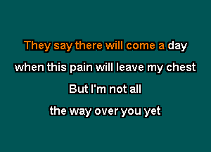 They say there will come a day
when this pain will leave my chest

But I'm not all

the way over you yet