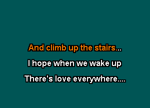 And climb up the stairs...

I hope when we wake up

There's love everywhere...