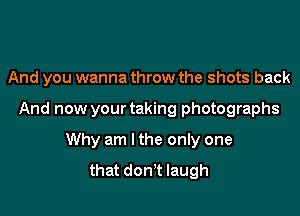 And you wanna throw the shots back

And now your taking photographs

Why am I the only one
that don't laugh
