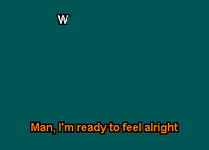 Man, I'm ready to feel alright