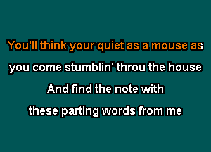 You'll think your quiet as a mouse as
you come stumblin' throu the house

And find the note with

these parting words from me