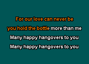 For our love can never be
you hold the bottle more than me

Many happy hangovers to you

Many happy hangovers to you