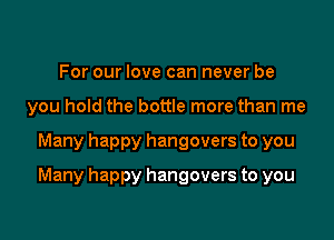 For our love can never be
you hold the bottle more than me

Many happy hangovers to you

Many happy hangovers to you