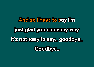 And so I have to say I'm

just glad you came my way

It's not easy to say.. goodbye..

Goodbye..
