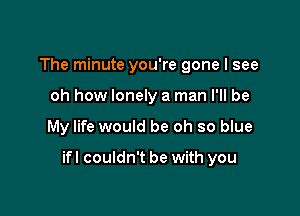 The minute you're gone I see
oh how lonely a man I'll be

My life would be oh so blue

ifl couldn't be with you
