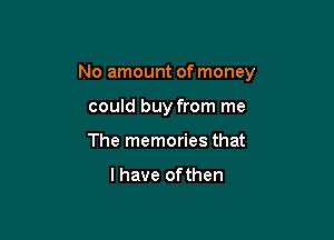 No amount of money

could buy from me
The memories that

l have of then