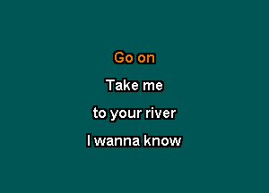 Go on

Take me

to your river

lwanna know
