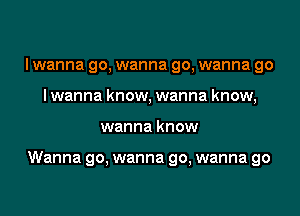 I wanna go, wanna go, wanna go
lwanna know, wanna know,
wanna know

Wanna go, wanna go, wanna go