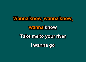 Wanna know, wanna know,

wanna know

Take me to your river

lwanna go