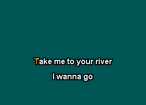 Take me to your river

lwanna go