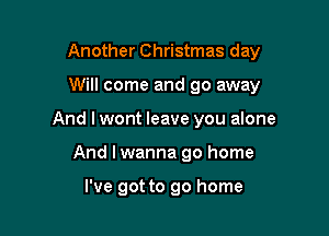 Another Christmas day

Will come and go away
And I wont leave you alone
And I wanna go home

I've got to go home