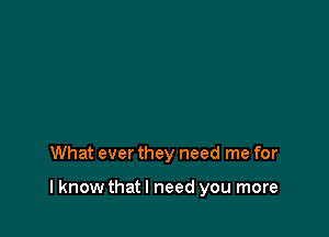 What ever they need me for

I know that I need you more