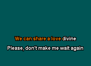 We can share a love divine

Please, don't make me wait again