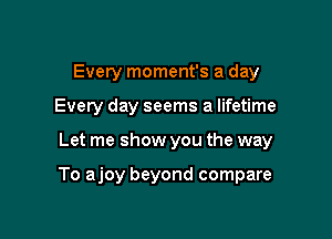 Evety moment's a day
Every day seems a lifetime

Let me show you the way

To ajoy beyond compare