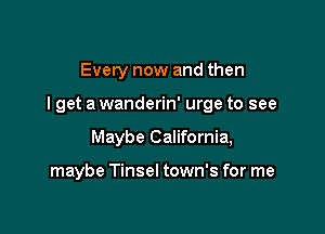 Every now and then

I get a wanderin' urge to see

Maybe California,

maybe Tinsel town's for me