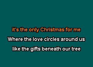 it's the only Christmas for me

Where the love circles around us

like the gifts beneath our tree