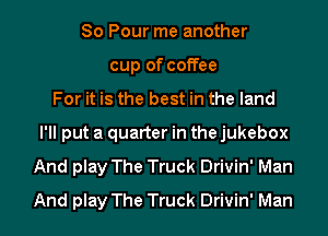 So Pour me another
cup of coffee
For it is the best in the land
I'll put a quarter in the jukebox
And play The Truck Drivin' Man
And play The Truck Drivin' Man