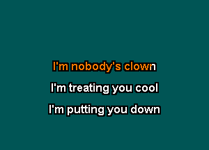 I'm nobody's clown

I'm treating you cool

I'm putting you down