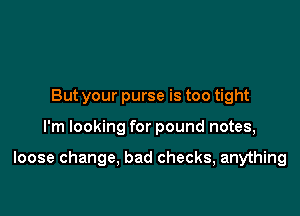 But your purse is too tight

I'm looking for pound notes,

loose change, bad checks, anything
