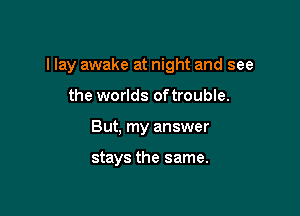 I lay awake at night and see

the worlds oftrouble.
But, my answer

stays the same.