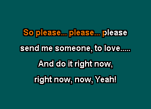 So please... please... please

send me someone, to love .....

And do it right now,

right now. now, Yeah!