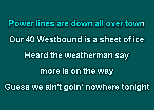 Power lines are down all over town
Our 40 Westbound is a sheet of ice
Heard the weatherman say
more is on the way

Guess we ain't goin' nowhere tonight