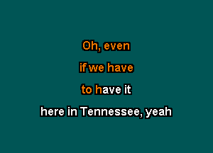 Oh, even
if we have

to have it

here in Tennessee, yeah