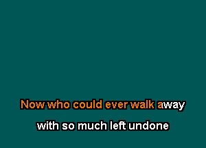 Now who could ever walk away

with so much left undone