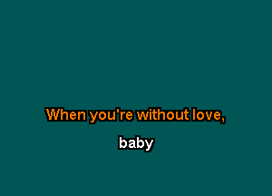 When you're without love,
baby