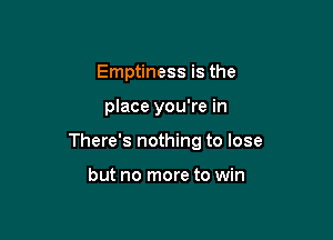 Emptiness is the

place you're in

There's nothing to lose

but no more to win