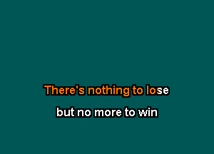 There's nothing to lose

but no more to win