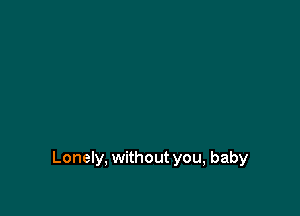 Lonely, without you, baby