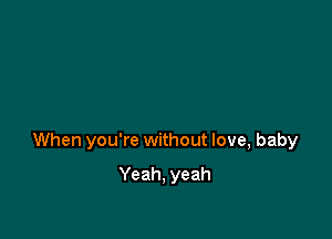 When you're without love, baby

Yeah, yeah