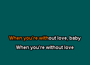 When you're without love, baby

When you're without love