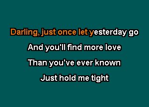 Darling, just once let yesterday go

And you'll fund more love
Than you've ever known
Just hold me tight
