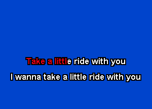 Take a little ride with you

I wanna take a little ride with you