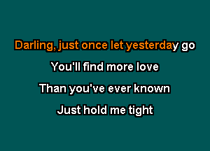 Darling, just once let yesterday go

You'll find more love
Than you've ever known
Just hold me tight